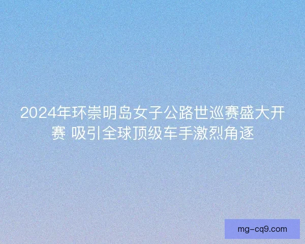 2024年环崇明岛女子公路世巡赛盛大开赛 吸引全球顶级车手激烈角逐