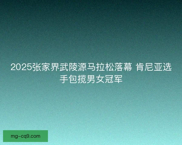 2025张家界武陵源马拉松落幕 肯尼亚选手包揽男女冠军