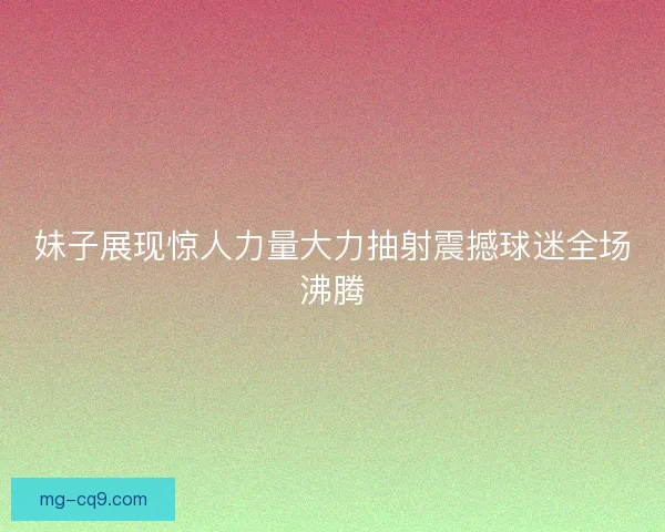 妹子展现惊人力量大力抽射震撼球迷全场沸腾